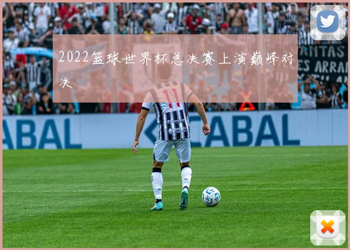 2022篮球世界杯总决赛上演巅峰对决