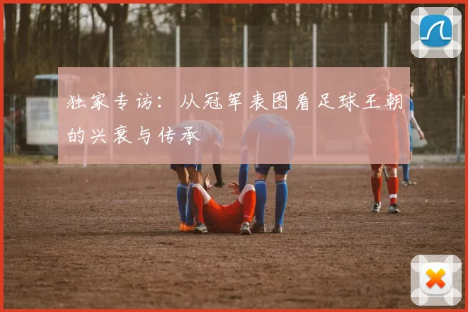 独家专访：从冠军表图看足球王朝的兴衰与传承