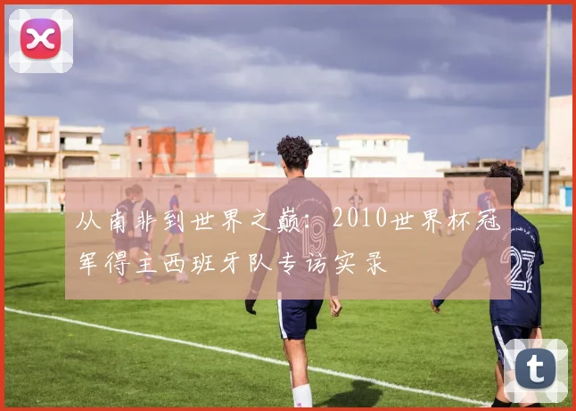 从南非到世界之巅：2010世界杯冠军得主西班牙队专访实录