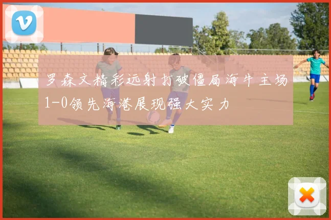 罗森文精彩远射打破僵局海牛主场1-0领先海港展现强大实力