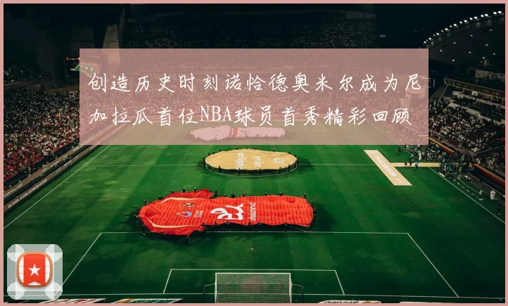 创造历史时刻诺恰德奥米尔成为尼加拉瓜首位NBA球员首秀精彩回顾