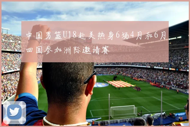 中国男篮U18赴美热身6场4月和6月回国参加洲际邀请赛